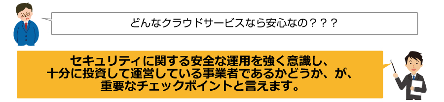 どんなクラウドサービスなら安心なの？？？セキュリティに関する安全な運用を強く意識し、十分に投資して運営している事業者であるかどうか、が、重要なチェックポイントと言えます。