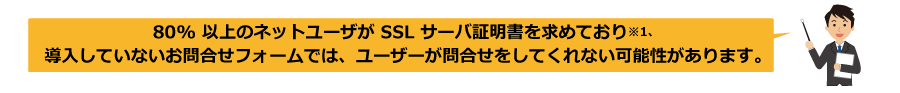 80％以上のネットユーザがＳＳＬサーバ証明書を求めており、導入していないお問合せフォームでは、ユーザーが問合せをしてくれない可能性があります。