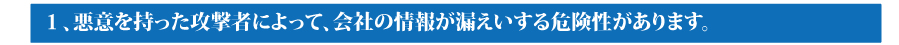 １．悪意を持った攻撃者によって、会社の情報が漏えいする危険性があります。