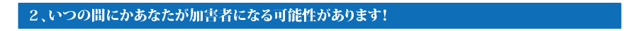 ２．いつの間にかあなたが加害者になる可能性があります！