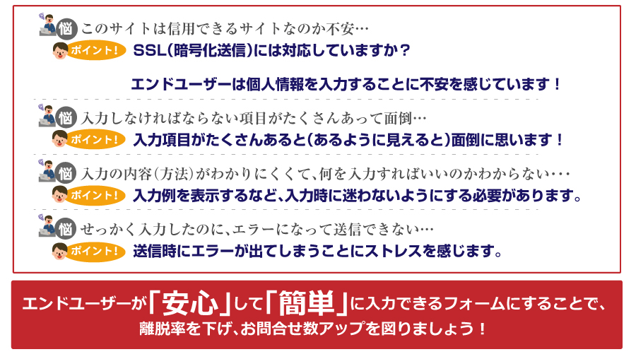 エンドユーザーが「安心」して「簡単」に入力できるフォームにすることで、離脱率を下げ、お問い合わせ数アップを図りましょう！