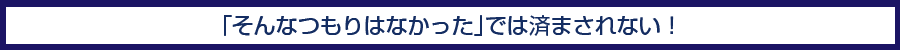「そんなつもりはなかった」では済まされない！