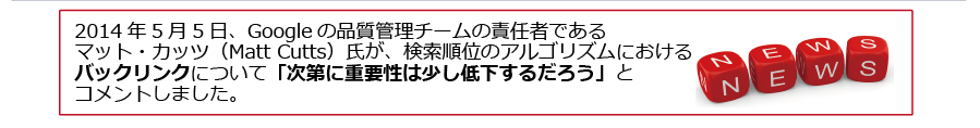 2014 年 5 月 5 日、Google の品質管理チームの責任者であるマット・カッツ（Matt Cutts）氏が、検索順位のアルゴリズムにおけるバックリンクについて「次第に重要性は少し低下するだろう」とコメントしました。