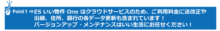 Point1 ESいい物件 Oneはクラウドシステムのため、ご利用料金に法改正や沿線、住所、銀行の各データ更新も含まれています！バージョンアップ・メンテナンスはいい生活にお任せ下さい！