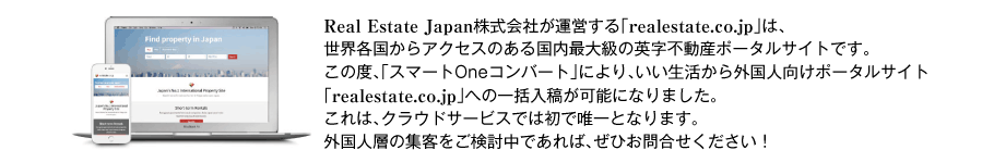 Real Estate Japan株式会社が運営する「realestate.co.jp」は、世界各国からアクセスのある国内最大級の英字不動産ポータルサイトです。この度、「スマートOneコンバート」により、いい生活から外国人向けポータルサイト「realestate.co.jp」への一括入稿が可能になりました。これは、クラウドサービスでは初で唯一となります。外国人層の集客をご検討中であれば、ぜひお問合せください！