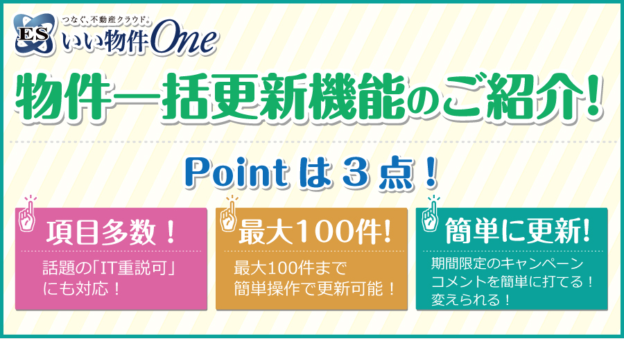 物件一括更新機能のご紹介 Pointは3点！①項目多数！話題の「IT重説可」にも対応！②最大100件！最大100件まで簡単操作で更新可能！③簡単に更新！期間限定のキャンペーンコメントを簡単に打てる！変えられる！