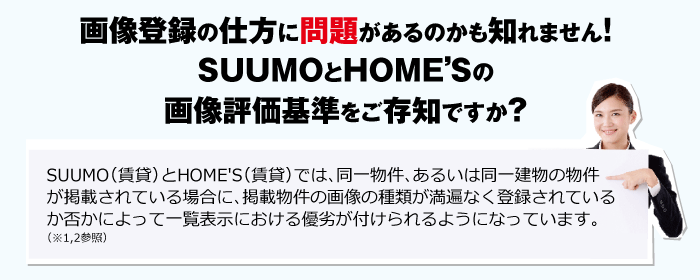 SUUMO（賃貸）とHOME'S（賃貸）では、同一物件、あるいは同一建物の物件が掲載されている場合に、掲載物件の画像の種類が満遍なく登録されているか否かによって一覧表示における優劣が付けられるようになっています。