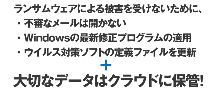 ランサムウェアによる被害を受けないために、 ・ 不審なメールは開かない
・ Windowsの最新修正プログラムの適用 ・ ウイルス対策ソフトの定義ファイルを更新+大切なデータはクラウドに保管！