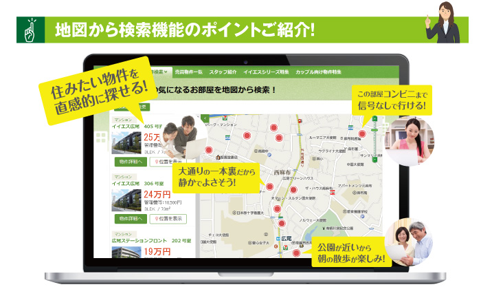 地図から検索機能のポイント！住みたい物件を直感的に探せる！「大通りの一本裏だから静かでよさそう」「この部屋コンビニまで信号なしで行ける！」「公園が近いから朝の散歩が楽しみ！」