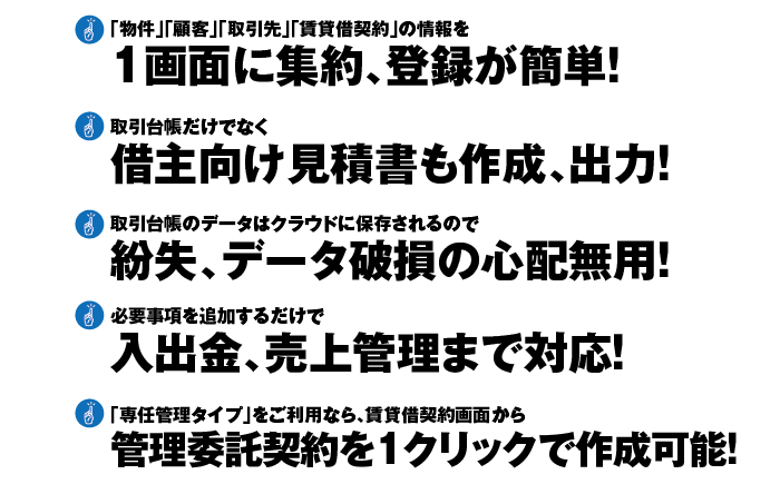 ①「物件」「顧客」「取引先」「賃貸借契約」の情報を1画面に集約、登録が簡単！②取引台帳だけでなく借主向け見積書も作成、出力！③取引台帳のデータはクラウドに保存されるので紛失、データ破損の心配無用！