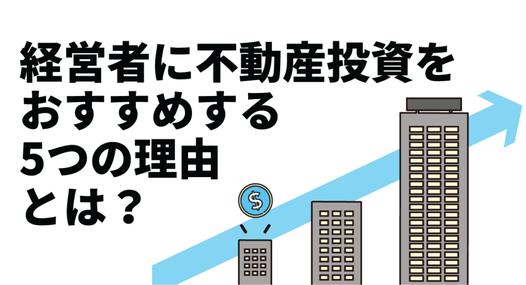 経営者に不動産投資をおすすめする5つの理由とは？成功に導くポイントや注意点も紹介